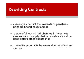 Rewriting Contracts


 • creating a contract that rewards or penalizes
   partners based on outcomes

 • a powerful tool - small changes in incentives
   can transform supply chains quickly - should be
   used before other apporaches

 e.g. rewriting contracts between video retailers and
   studios
 