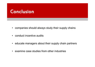 Conclusion

• companies should always study their supply chains

• conduct incentive audits

• educate managers about their supply chain partners

• examine case studies from other industries
 