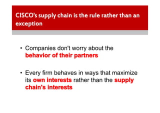 CISCO's supply chain is the rule rather than an
exception


 • Companies don't worry about the
   behavior of their partners

 • Every firm behaves in ways that maximize
   its own interests rather than the supply
   chain's interests
 