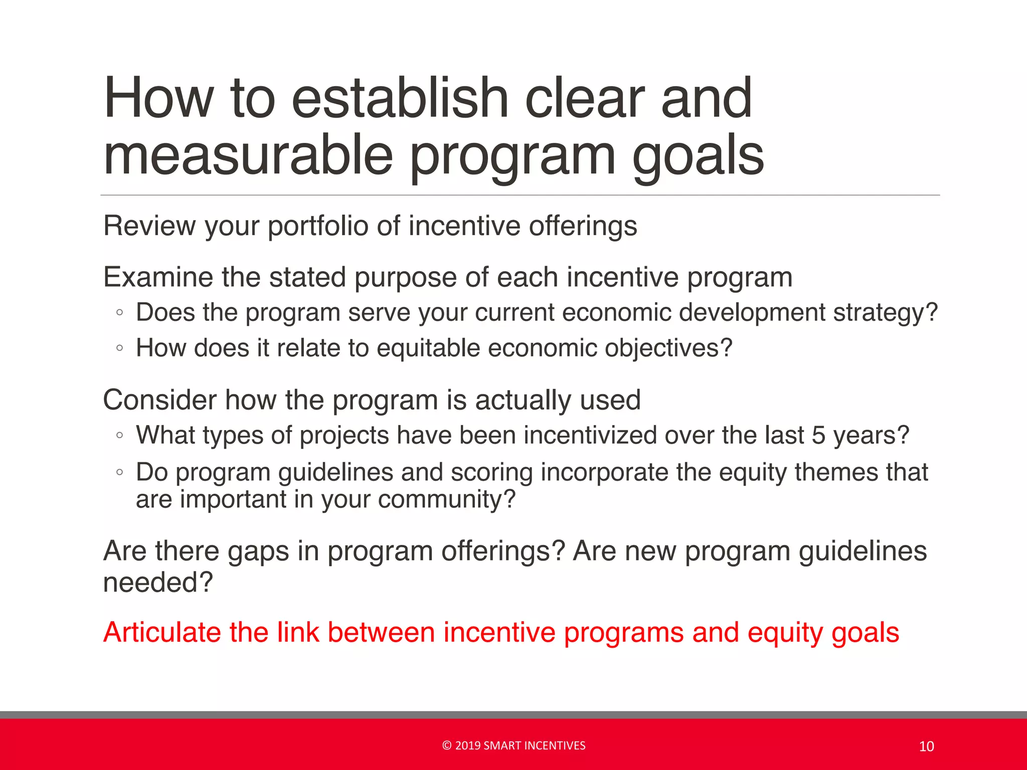 How to establish clear and
measurable program goals
Review your portfolio of incentive offerings
Examine the stated purpose of each incentive program
◦ Does the program serve your current economic development strategy?
◦ How does it relate to equitable economic objectives?
Consider how the program is actually used
◦ What types of projects have been incentivized over the last 5 years?
◦ Do program guidelines and scoring incorporate the equity themes that
are important in your community?
Are there gaps in program offerings? Are new program guidelines
needed?
Articulate the link between incentive programs and equity goals
© 2019 SMART INCENTIVES 10
 