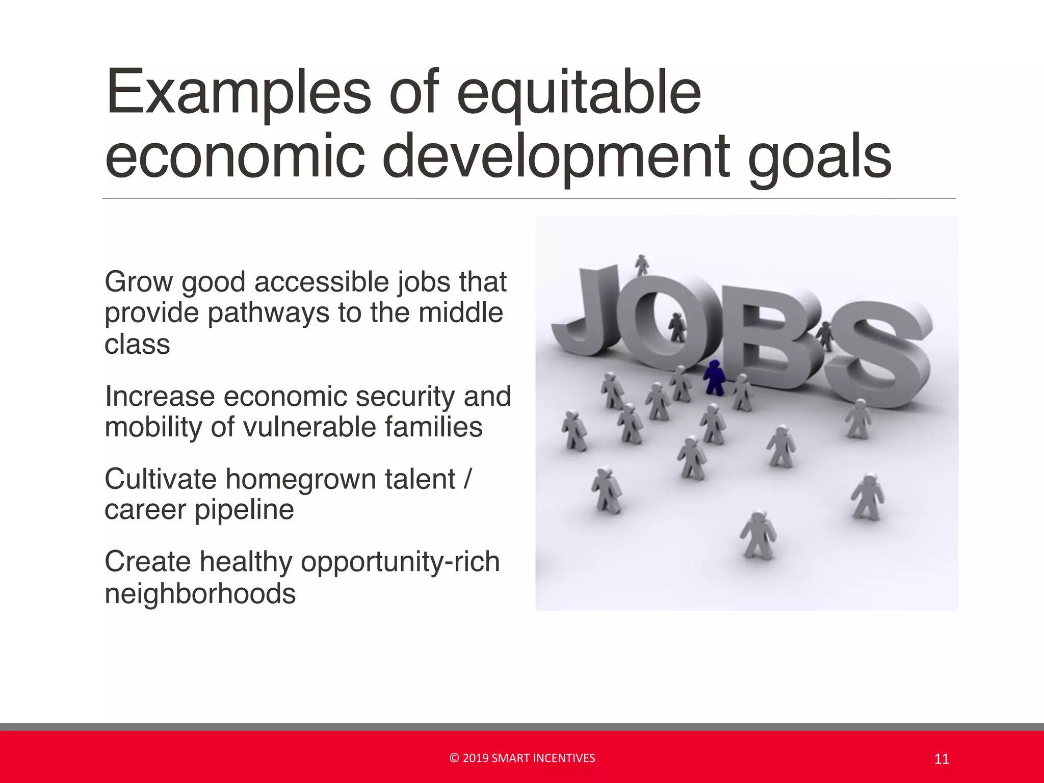 Examples of equitable
economic development goals
Grow good accessible jobs that
provide pathways to the middle
class
Increase economic security and
mobility of vulnerable families
Cultivate homegrown talent /
career pipeline
Create healthy opportunity-rich
neighborhoods
© 2019 SMART INCENTIVES 11
 