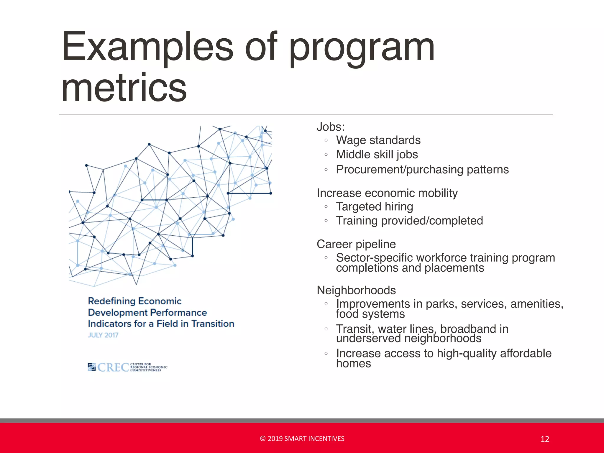 Examples of program
metrics
Jobs:
◦ Wage standards
◦ Middle skill jobs
◦ Procurement/purchasing patterns
Increase economic mobility
◦ Targeted hiring
◦ Training provided/completed
Career pipeline
◦ Sector-specific workforce training program
completions and placements
Neighborhoods
◦ Improvements in parks, services, amenities,
food systems
◦ Transit, water lines, broadband in
underserved neighborhoods
◦ Increase access to high-quality affordable
homes
© 2019 SMART INCENTIVES 12
 