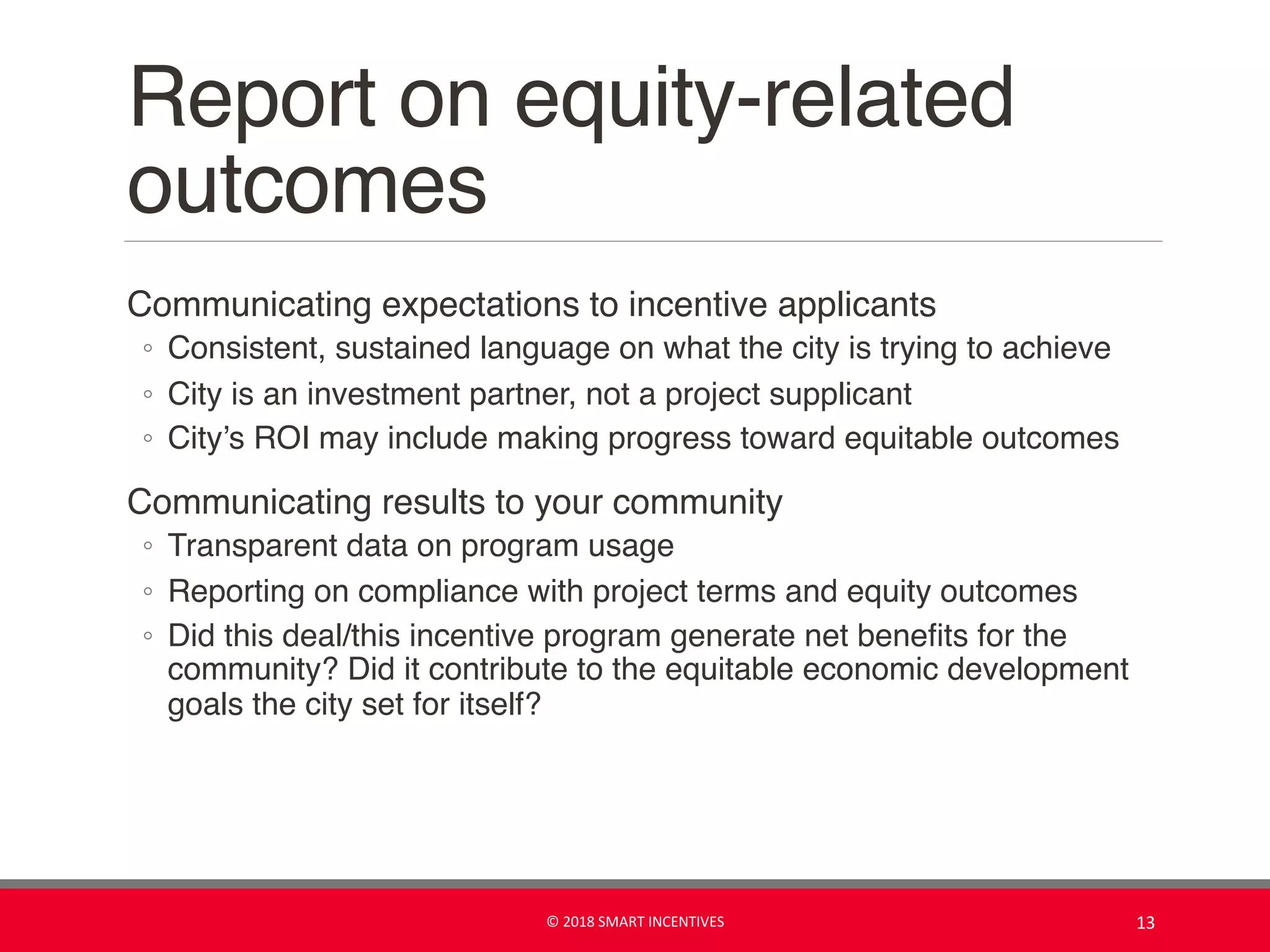 Report on equity-related
outcomes
Communicating expectations to incentive applicants
◦ Consistent, sustained language on what the city is trying to achieve
◦ City is an investment partner, not a project supplicant
◦ City’s ROI may include making progress toward equitable outcomes
Communicating results to your community
◦ Transparent data on program usage
◦ Reporting on compliance with project terms and equity outcomes
◦ Did this deal/this incentive program generate net benefits for the
community? Did it contribute to the equitable economic development
goals the city set for itself?
© 2018 SMART INCENTIVES 13
 
