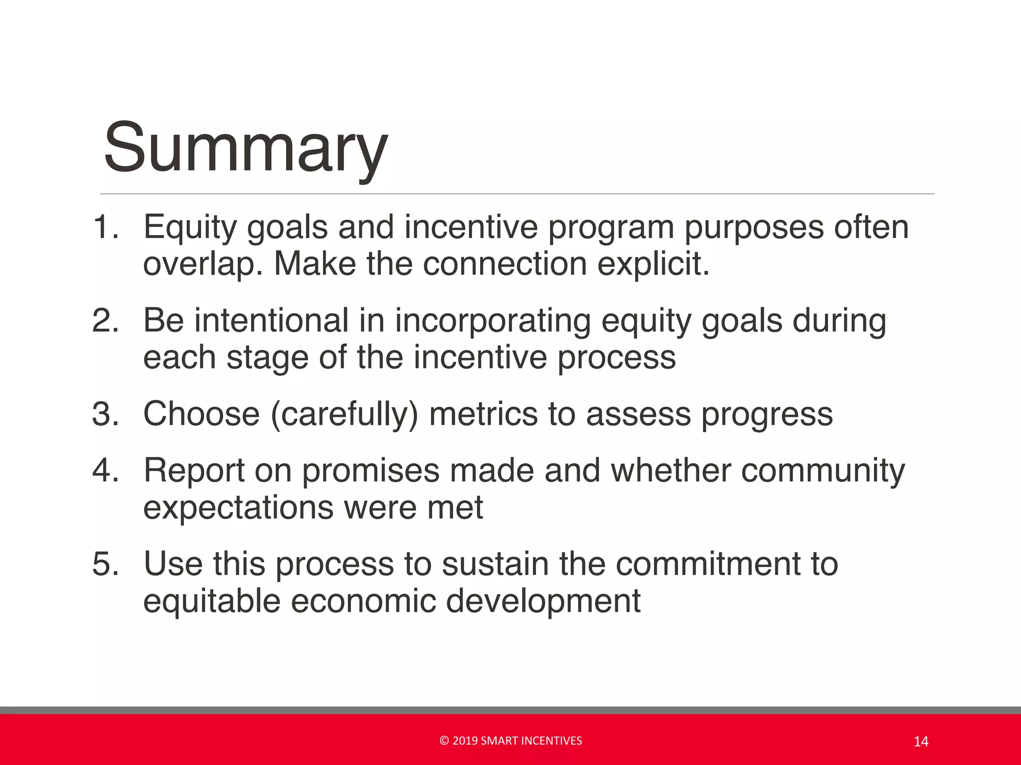 Summary
1. Equity goals and incentive program purposes often
overlap. Make the connection explicit.
2. Be intentional in incorporating equity goals during
each stage of the incentive process
3. Choose (carefully) metrics to assess progress
4. Report on promises made and whether community
expectations were met
5. Use this process to sustain the commitment to
equitable economic development
© 2019 SMART INCENTIVES 14
 