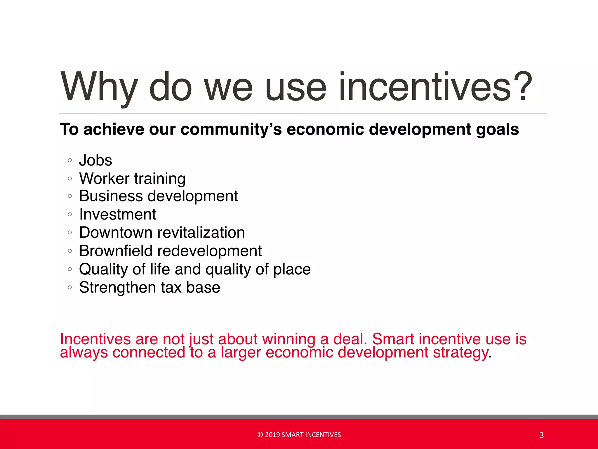 Why do we use incentives?
To achieve our community’s economic development goals
◦ Jobs
◦ Worker training
◦ Business development
◦ Investment
◦ Downtown revitalization
◦ Brownfield redevelopment
◦ Quality of life and quality of place
◦ Strengthen tax base
Incentives are not just about winning a deal. Smart incentive use is
always connected to a larger economic development strategy.
© 2019 SMART INCENTIVES 3
 