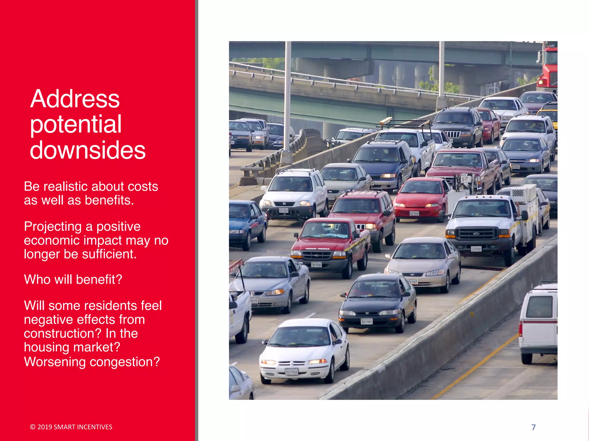 Address
potential
downsides
Be realistic about costs
as well as benefits.
Projecting a positive
economic impact may no
longer be sufficient.
Who will benefit?
Will some residents feel
negative effects from
construction? In the
housing market?
Worsening congestion?
© 2019 SMART INCENTIVES 7
 