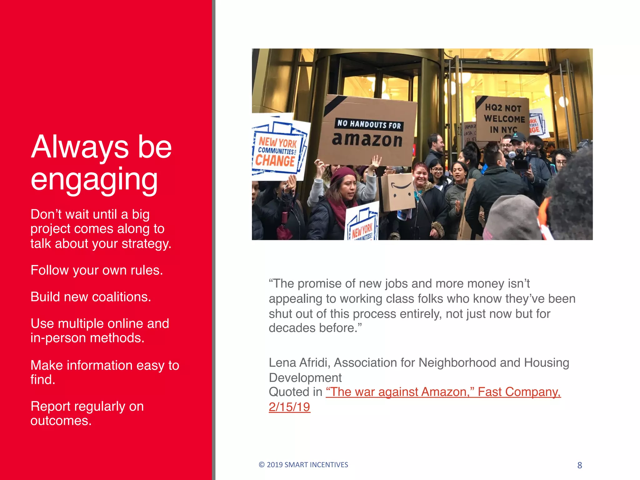 Always be
engaging
Don’t wait until a big
project comes along to
talk about your strategy.
Follow your own rules.
Build new coalitions.
Use multiple online and
in-person methods.
Make information easy to
find.
Report regularly on
outcomes.
© 2019 SMART INCENTIVES 8
“The promise of new jobs and more money isn’t
appealing to working class folks who know they’ve been
shut out of this process entirely, not just now but for
decades before.”
Lena Afridi, Association for Neighborhood and Housing
Development
Quoted in “The war against Amazon,” Fast Company,
2/15/19
 