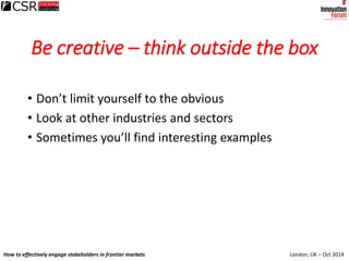 London, UK – Oct 2014How to effectively engage stakeholders in frontier markets
Be creative – think outside the box
• Don’...