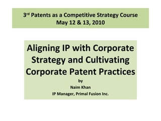 3 rd  Patents as a Competitive Strategy Course May 12 & 13, 2010 Aligning IP with Corporate Strategy and Cultivating Corporate Patent Practices  by Naim Khan IP Manager, Primal Fusion Inc. 