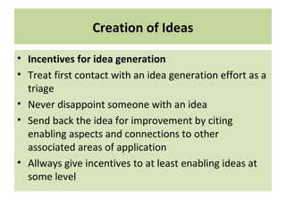 Creation of Ideas
• Incentives for idea generation
• Treat first contact with an idea generation effort as a
triage
• Never disappoint someone with an idea
• Send back the idea for improvement by citing
enabling aspects and connections to other
associated areas of application
• Allways give incentives to at least enabling ideas at
some level
 