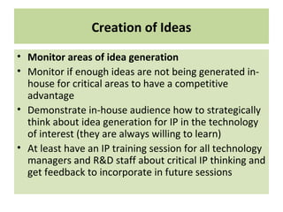 Creation of Ideas
• Monitor areas of idea generation
• Monitor if enough ideas are not being generated in-
house for critical areas to have a competitive
advantage
• Demonstrate in-house audience how to strategically
think about idea generation for IP in the technology
of interest (they are always willing to learn)
• At least have an IP training session for all technology
managers and R&D staff about critical IP thinking and
get feedback to incorporate in future sessions
 