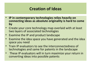 Creation of Ideas
• IP in contemporary technologies relies heavily on
connecting ideas as absolute originality is hard to come
by
• Create your core technology map overlaid with at least
two layers of associated technologies
• Examine the IP and product landscape
• Examine the idea space you have generated and the idea
space you need
• Train IP evaluators to see the interconnectedness of
technologies and same for patents in the landscape
• These IP evaluators will in turn maximize your return in
converting ideas into possible patents
 