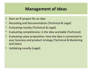 Management of Ideas
• Start an IP project for an idea
• Recording and Documentation (Technical & Legal)
• Evaluating novelty (Technical & Legal)
• Evaluating completeness: Is the idea workable (Technical)
• Evaluating value proposition: how the idea is connected to
your business and product strategy (Technical & Marketing
and Sales)
• Validating novelty (Legal)
 