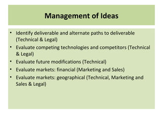 Management of Ideas
• Identify deliverable and alternate paths to deliverable
(Technical & Legal)
• Evaluate competing technologies and competitors (Technical
& Legal)
• Evaluate future modifications (Technical)
• Evaluate markets: financial (Marketing and Sales)
• Evaluate markets: geographical (Technical, Marketing and
Sales & Legal)
 