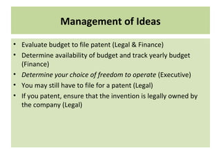 Management of Ideas
• Evaluate budget to file patent (Legal & Finance)
• Determine availability of budget and track yearly budget
(Finance)
• Determine your choice of freedom to operate (Executive)
• You may still have to file for a patent (Legal)
• If you patent, ensure that the invention is legally owned by
the company (Legal)
 