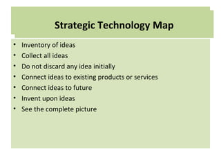Technology Map
• Inventory of ideas
• Collect all ideas
• Do not discard any idea initially
• Connect ideas to existing products or services
• Connect ideas to future
• Invent upon ideas
• See the complete picture
Strategic Technology Map
 
