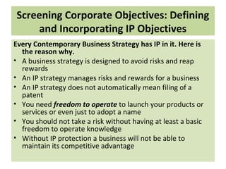 Screening Corporate Objectives: Defining
and Incorporating IP Objectives
Every Contemporary Business Strategy has IP in it. Here is
the reason why.
• A business strategy is designed to avoid risks and reap
rewards
• An IP strategy manages risks and rewards for a business
• An IP strategy does not automatically mean filing of a
patent
• You need freedom to operate to launch your products or
services or even just to adopt a name
• You should not take a risk without having at least a basic
freedom to operate knowledge
• Without IP protection a business will not be able to
maintain its competitive advantage
 