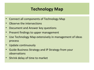 Technology Map
• Connect all components of Technology Map
• Observe the intersections
• Document and Answer key questions
• Present findings to upper management
• Use Technology Map extensively in management of ideas
process
• Update continuously
• Guide Business Strategy and IP Strategy from your
observations
• Shrink delay of time to market
 