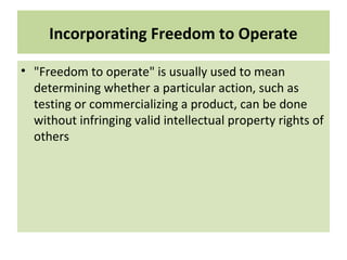 Incorporating Freedom to Operate
• "Freedom to operate" is usually used to mean
determining whether a particular action, such as
testing or commercializing a product, can be done
without infringing valid intellectual property rights of
others
 