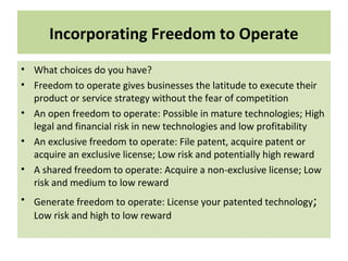 Incorporating Freedom to Operate
• What choices do you have?
• Freedom to operate gives businesses the latitude to execute their
product or service strategy without the fear of competition
• An open freedom to operate: Possible in mature technologies; High
legal and financial risk in new technologies and low profitability
• An exclusive freedom to operate: File patent, acquire patent or
acquire an exclusive license; Low risk and potentially high reward
• A shared freedom to operate: Acquire a non-exclusive license; Low
risk and medium to low reward
• Generate freedom to operate: License your patented technology;
Low risk and high to low reward
 