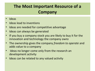 The Most Important Resource of a
Company
• Ideas
• Ideas lead to inventions
• Ideas are needed for competitive advantage
• Ideas can always be generated
• If you buy a company stock you are likely to buy it for the
innovation and technology the company owns
• The ownership gives the company freedom to operate and
adds value to a company
• Ideas no longer come only from the research an
development activity
• Ideas can be related to any valued activity
 