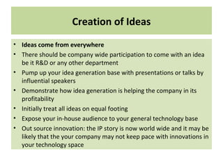 Creation of Ideas
• Ideas come from everywhere
• There should be company wide participation to come with an idea
be it R&D or any other department
• Pump up your idea generation base with presentations or talks by
influential speakers
• Demonstrate how idea generation is helping the company in its
profitability
• Initially treat all ideas on equal footing
• Expose your in-house audience to your general technology base
• Out source innovation: the IP story is now world wide and it may be
likely that the your company may not keep pace with innovations in
your technology space
 