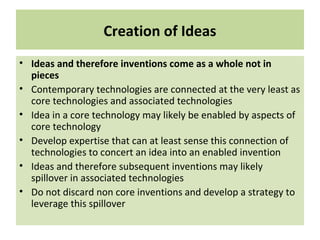Creation of Ideas
• Ideas and therefore inventions come as a whole not in
pieces
• Contemporary technologies are connected at the very least as
core technologies and associated technologies
• Idea in a core technology may likely be enabled by aspects of
core technology
• Develop expertise that can at least sense this connection of
technologies to concert an idea into an enabled invention
• Ideas and therefore subsequent inventions may likely
spillover in associated technologies
• Do not discard non core inventions and develop a strategy to
leverage this spillover
 