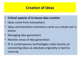 Creation of Ideas

•
•   Critical aspects ofof in-house idea creation
    Critical aspects in-house idea creation
•   Ideas come from everywhere
    Ideas come from everywhere
•   Incentives for idea generation
    Ideas and therefore inventions come as a whole not in
    pieces
•   Monitor areas of idea generation
•   Managing idea generators
•   IP in contemporary technologies rely heavily
•   Monitor areas of idea generation
    on connecting ideas as absolute originality is
•   IP in contemporary technologies relies heavily on
    hard to come by absolute originality is hard to
    connecting ideas as
    come by
 