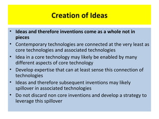 Creation of Ideas
• Ideas and therefore inventions come as a whole not in
  pieces
• Contemporary technologies are connected at the very least as
  core technologies and associated technologies
• Idea in a core technology may likely be enabled by many
  different aspects of core technology
• Develop expertise that can at least sense this connection of
  technologies
• Ideas and therefore subsequent inventions may likely
  spillover in associated technologies
• Do not discard non core inventions and develop a strategy to
  leverage this spillover
 