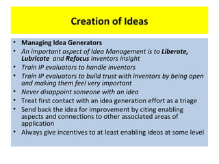 Creation of Ideas
• Managing Idea Generators
• An important aspect of Idea Management is to Liberate,
  Lubricate and Refocus inventors insight
• Train IP evaluators to handle inventors
• Train IP evaluators to build trust with inventors by being open
  and making them feel very important
• Never disappoint someone with an idea
• Treat first contact with an idea generation effort as a triage
• Send back the idea for improvement by citing enabling
  aspects and connections to other associated areas of
  application
• Always give incentives to at least enabling ideas at some level
 