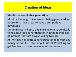 Creation of Ideas
• Monitor areas of idea generation
• Monitor if enough ideas are not being generated in-
  house for critical areas to have a competitive
  advantage
• Demonstrate in-house audience how to strategically
  think about idea generation for IP in the technology
  of interest (they are always willing to learn)
• At least have an IP training session for all technology
  managers and R&D staff about critical IP thinking and
  get feedback to incorporate in future sessions
 