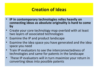 Creation of Ideas
• IP in contemporary technologies relies heavily on
  connecting ideas as absolute originality is hard to come
  by
• Create your core technology map overlaid with at least
  two layers of associated technologies
• Examine the IP and product landscape
• Examine the idea space you have generated and the idea
  space you need
• Train IP evaluators to see the interconnectedness of
  technologies and same for patents in the landscape
• These IP evaluators will in turn maximize your return in
  converting ideas into possible patents
 