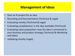 Management of Ideas
• Start an IP project for an idea
• Recording and Documentation (Technical & Legal)
• Evaluating novelty (Technical & Legal)
• Evaluating completeness: Is the idea workable (Technical)
• Evaluating value proposition: how the idea is connected to
  your business and product strategy (Technical & Marketing
  and Sales)
• Validating novelty (Legal)
 