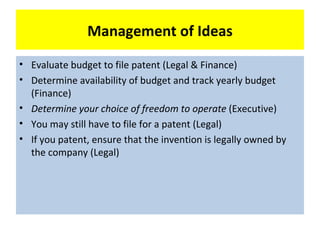 Management of Ideas
• Evaluate budget to file patent (Legal & Finance)
• Determine availability of budget and track yearly budget
  (Finance)
• Determine your choice of freedom to operate (Executive)
• You may still have to file for a patent (Legal)
• If you patent, ensure that the invention is legally owned by
  the company (Legal)
 