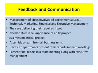 Feedback and Communication
• Management of ideas involves all departments: Legal,
  Technical, Marketing, Financial and Executive Management
• They are delivering their required input
• Need to stress the importance of an IP project
  as a mission critical project
• Assemble a team from all business units
• Have all departments present their reports in team meetings
• Present final report in a team meeting along with executive
  management
 