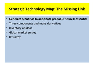 Strategic Technology Map: The Missing Link

•   Generate scenarios to anticipate probable futures: essential
•   Three components and many derivatives
•   Inventory of ideas
•   Global market survey
•   IP survey
 