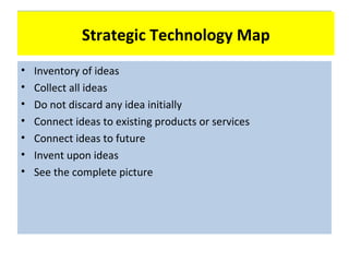 Technology Map
              Strategic Technology Map
•   Inventory of ideas
•   Collect all ideas
•   Do not discard any idea initially
•   Connect ideas to existing products or services
•   Connect ideas to future
•   Invent upon ideas
•   See the complete picture
 