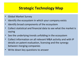Technology Map
            Strategic Technology Map
• Global Market Survey
• Identify the ecosystem in which your company exists
• Identify broad components of the ecosystem
• Collect statistical and financial data to see what the market is
  saying
• See the underlying trends unfolding in the ecosystem
• Collect information on all relevant M&A activity and with IP
  details on patent evaluation, licensing and the synergy
  between merging companies
• Write down key questions to answer
 