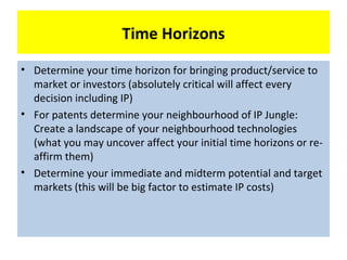 Time Horizons
• Determine your time horizon for bringing product/service to
  market or investors (absolutely critical will affect every
  decision including IP)
• For patents determine your neighbourhood of IP Jungle:
  Create a landscape of your neighbourhood technologies
  (what you may uncover affect your initial time horizons or re-
  affirm them)
• Determine your immediate and midterm potential and target
  markets (this will be big factor to estimate IP costs)
 