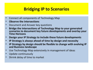 Bridging IP to Scenarios
•   Connect all components of Technology Map
•   Observe the intersections
•   Document and Answer key questions
•   Bridge the intersections of Technology Map to your generated
    scenarios to document key future developments and overlay your
    Time Horizons
•   Design your IP Strategy to include these future developments
•   IP Strategy is always ahead of time by design and necessity
•   IP Strategy by design should be flexible to change with evolving IP
    and Business landscape
•   Use Technology Map extensively in management of ideas
•   Update continuously
•   Shrink delay of time to market
 