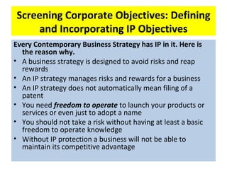 Screening Corporate Objectives: Defining
    and Incorporating IP Objectives
Every Contemporary Business Strategy has IP in it. Here is
  the reason why.
• A business strategy is designed to avoid risks and reap
  rewards
• An IP strategy manages risks and rewards for a business
• An IP strategy does not automatically mean filing of a
  patent
• You need freedom to operate to launch your products or
  services or even just to adopt a name
• You should not take a risk without having at least a basic
  freedom to operate knowledge
• Without IP protection a business will not be able to
  maintain its competitive advantage
 