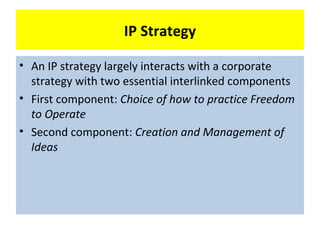 IP Strategy

• An IP strategy largely interacts with a corporate
  strategy with two essential interlinked components
• First component: Choice of how to practice Freedom
  to Operate
• Second component: Creation and Management of
  Ideas
 