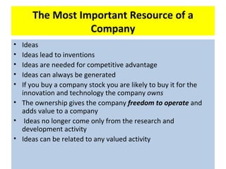 The Most Important Resource of a
                 Company
• Ideas
• Ideas lead to inventions
• Ideas are needed for competitive advantage
• Ideas can always be generated
• If you buy a company stock you are likely to buy it for the
  innovation and technology the company owns
• The ownership gives the company freedom to operate and
  adds value to a company
• Ideas no longer come only from the research and
  development activity
• Ideas can be related to any valued activity
 