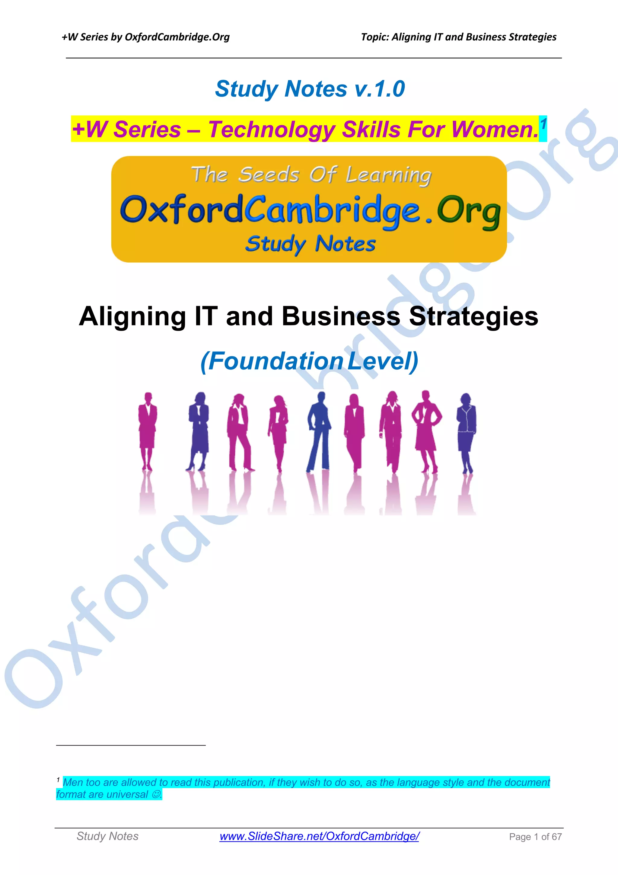 +W Series by OxfordCambridge.Org Topic: Aligning IT and Business Strategies
______________________________________________________________________________
Study Notes www.SlideShare.net/OxfordCambridge/ Page 1 of 67
Study Notes v.1.0
+W Series – Technology Skills For Women.1
Aligning IT and Business Strategies
(FoundationLevel)
1
Men too are allowed to read this publication, if they wish to do so, as the language style and the document
format are universal J.
 
