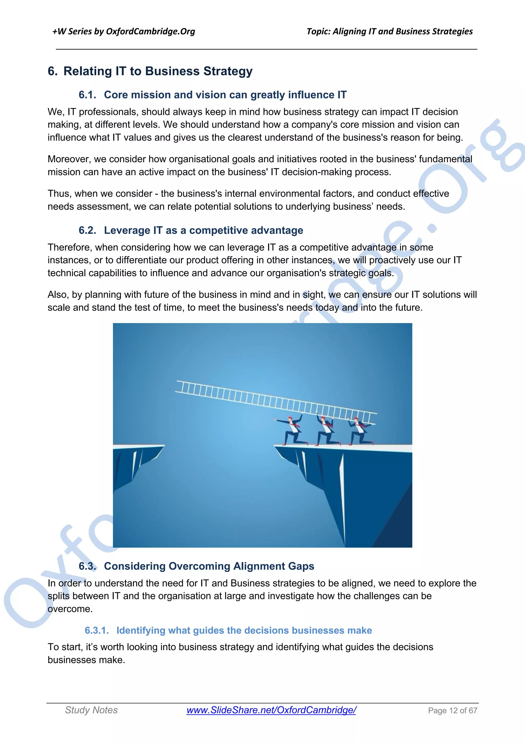 +W Series by OxfordCambridge.Org Topic: Aligning IT and Business Strategies
______________________________________________________________________________
Study Notes www.SlideShare.net/OxfordCambridge/ Page 12 of 67
6. Relating IT to Business Strategy
6.1. Core mission and vision can greatly influence IT
We, IT professionals, should always keep in mind how business strategy can impact IT decision
making, at different levels. We should understand how a company's core mission and vision can
influence what IT values and gives us the clearest understand of the business's reason for being.
Moreover, we consider how organisational goals and initiatives rooted in the business' fundamental
mission can have an active impact on the business' IT decision-making process.
Thus, when we consider - the business's internal environmental factors, and conduct effective
needs assessment, we can relate potential solutions to underlying business’ needs.
6.2. Leverage IT as a competitive advantage
Therefore, when considering how we can leverage IT as a competitive advantage in some
instances, or to differentiate our product offering in other instances, we will proactively use our IT
technical capabilities to influence and advance our organisation's strategic goals.
Also, by planning with future of the business in mind and in sight, we can ensure our IT solutions will
scale and stand the test of time, to meet the business's needs today and into the future.
6.3. Considering Overcoming Alignment Gaps
In order to understand the need for IT and Business strategies to be aligned, we need to explore the
splits between IT and the organisation at large and investigate how the challenges can be
overcome.
6.3.1. Identifying what guides the decisions businesses make
To start, it’s worth looking into business strategy and identifying what guides the decisions
businesses make.
 