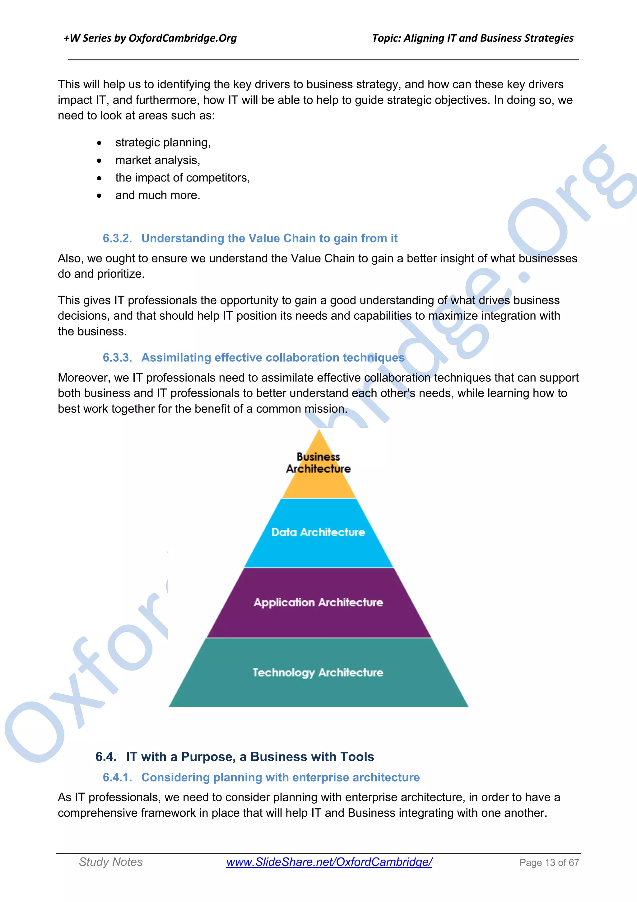 +W Series by OxfordCambridge.Org Topic: Aligning IT and Business Strategies
______________________________________________________________________________
Study Notes www.SlideShare.net/OxfordCambridge/ Page 13 of 67
This will help us to identifying the key drivers to business strategy, and how can these key drivers
impact IT, and furthermore, how IT will be able to help to guide strategic objectives. In doing so, we
need to look at areas such as:
• strategic planning,
• market analysis,
• the impact of competitors,
• and much more.
6.3.2. Understanding the Value Chain to gain from it
Also, we ought to ensure we understand the Value Chain to gain a better insight of what businesses
do and prioritize.
This gives IT professionals the opportunity to gain a good understanding of what drives business
decisions, and that should help IT position its needs and capabilities to maximize integration with
the business.
6.3.3. Assimilating effective collaboration techniques
Moreover, we IT professionals need to assimilate effective collaboration techniques that can support
both business and IT professionals to better understand each other's needs, while learning how to
best work together for the benefit of a common mission.
6.4. IT with a Purpose, a Business with Tools
6.4.1. Considering planning with enterprise architecture
As IT professionals, we need to consider planning with enterprise architecture, in order to have a
comprehensive framework in place that will help IT and Business integrating with one another.
 