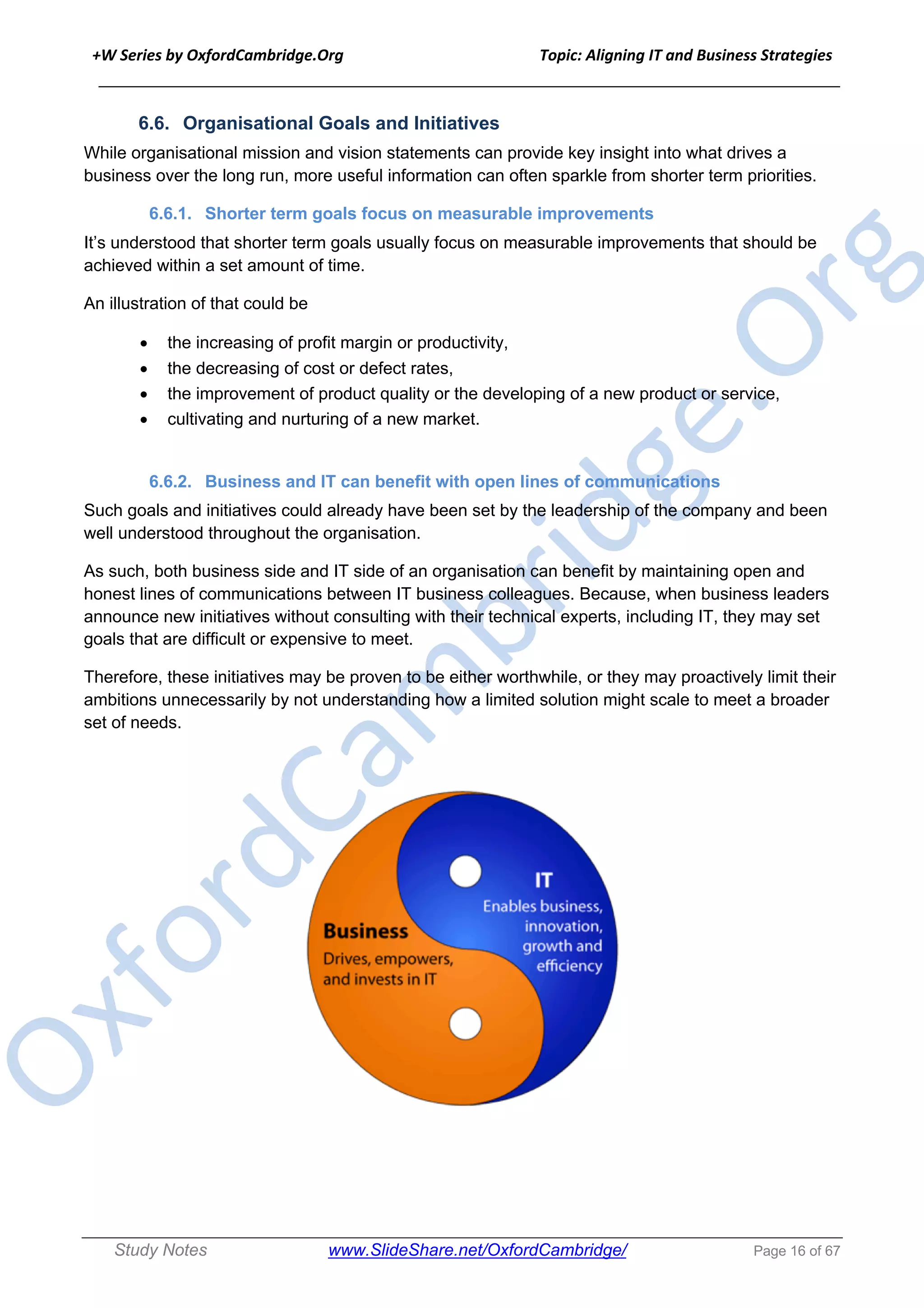 +W Series by OxfordCambridge.Org Topic: Aligning IT and Business Strategies
______________________________________________________________________________
Study Notes www.SlideShare.net/OxfordCambridge/ Page 16 of 67
6.6. Organisational Goals and Initiatives
While organisational mission and vision statements can provide key insight into what drives a
business over the long run, more useful information can often sparkle from shorter term priorities.
6.6.1. Shorter term goals focus on measurable improvements
It’s understood that shorter term goals usually focus on measurable improvements that should be
achieved within a set amount of time.
An illustration of that could be
• the increasing of profit margin or productivity,
• the decreasing of cost or defect rates,
• the improvement of product quality or the developing of a new product or service,
• cultivating and nurturing of a new market.
6.6.2. Business and IT can benefit with open lines of communications
Such goals and initiatives could already have been set by the leadership of the company and been
well understood throughout the organisation.
As such, both business side and IT side of an organisation can benefit by maintaining open and
honest lines of communications between IT business colleagues. Because, when business leaders
announce new initiatives without consulting with their technical experts, including IT, they may set
goals that are difficult or expensive to meet.
Therefore, these initiatives may be proven to be either worthwhile, or they may proactively limit their
ambitions unnecessarily by not understanding how a limited solution might scale to meet a broader
set of needs.
 