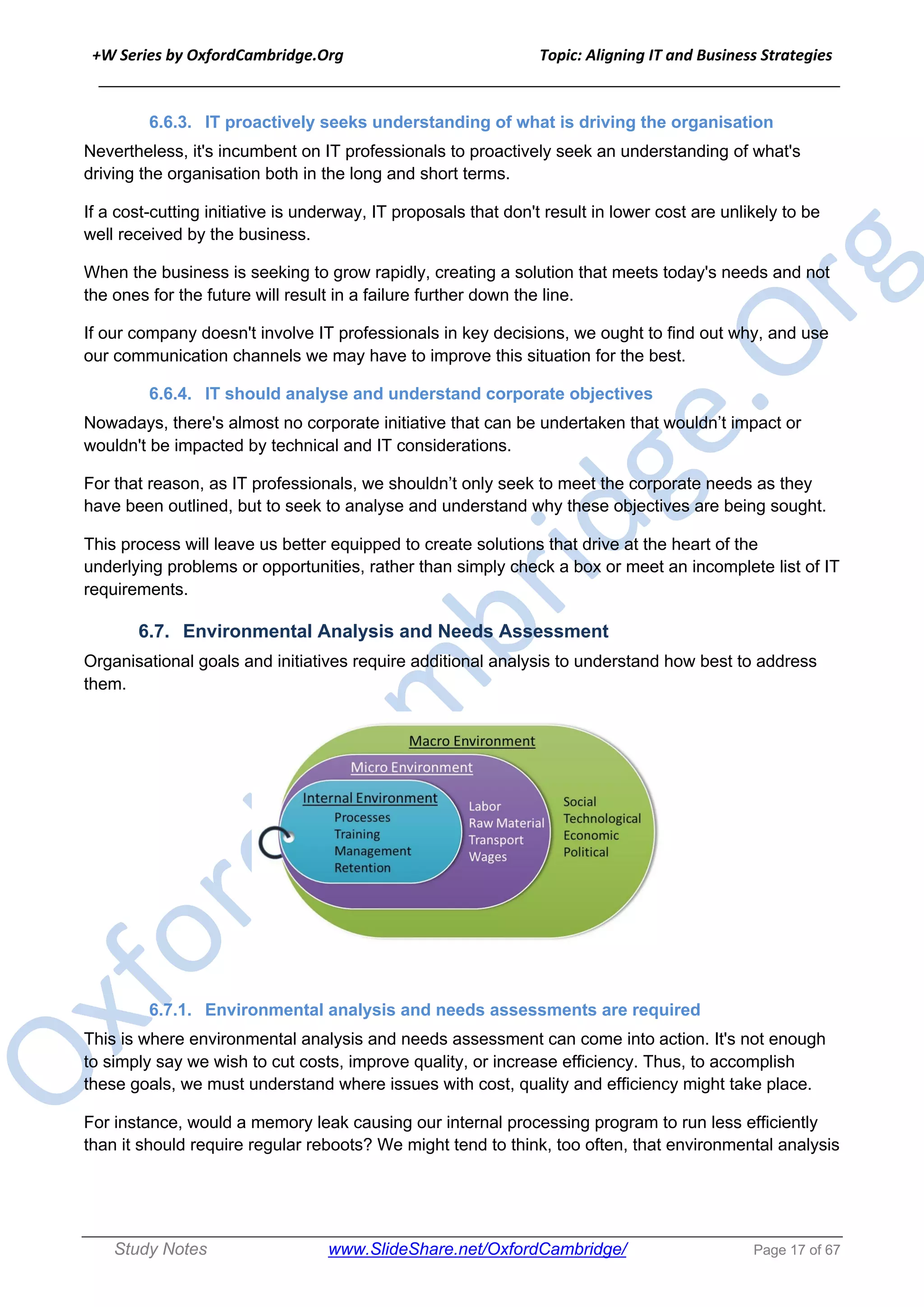 +W Series by OxfordCambridge.Org Topic: Aligning IT and Business Strategies
______________________________________________________________________________
Study Notes www.SlideShare.net/OxfordCambridge/ Page 17 of 67
6.6.3. IT proactively seeks understanding of what is driving the organisation
Nevertheless, it's incumbent on IT professionals to proactively seek an understanding of what's
driving the organisation both in the long and short terms.
If a cost-cutting initiative is underway, IT proposals that don't result in lower cost are unlikely to be
well received by the business.
When the business is seeking to grow rapidly, creating a solution that meets today's needs and not
the ones for the future will result in a failure further down the line.
If our company doesn't involve IT professionals in key decisions, we ought to find out why, and use
our communication channels we may have to improve this situation for the best.
6.6.4. IT should analyse and understand corporate objectives
Nowadays, there's almost no corporate initiative that can be undertaken that wouldn’t impact or
wouldn't be impacted by technical and IT considerations.
For that reason, as IT professionals, we shouldn’t only seek to meet the corporate needs as they
have been outlined, but to seek to analyse and understand why these objectives are being sought.
This process will leave us better equipped to create solutions that drive at the heart of the
underlying problems or opportunities, rather than simply check a box or meet an incomplete list of IT
requirements.
6.7. Environmental Analysis and Needs Assessment
Organisational goals and initiatives require additional analysis to understand how best to address
them.
6.7.1. Environmental analysis and needs assessments are required
This is where environmental analysis and needs assessment can come into action. It's not enough
to simply say we wish to cut costs, improve quality, or increase efficiency. Thus, to accomplish
these goals, we must understand where issues with cost, quality and efficiency might take place.
For instance, would a memory leak causing our internal processing program to run less efficiently
than it should require regular reboots? We might tend to think, too often, that environmental analysis
 