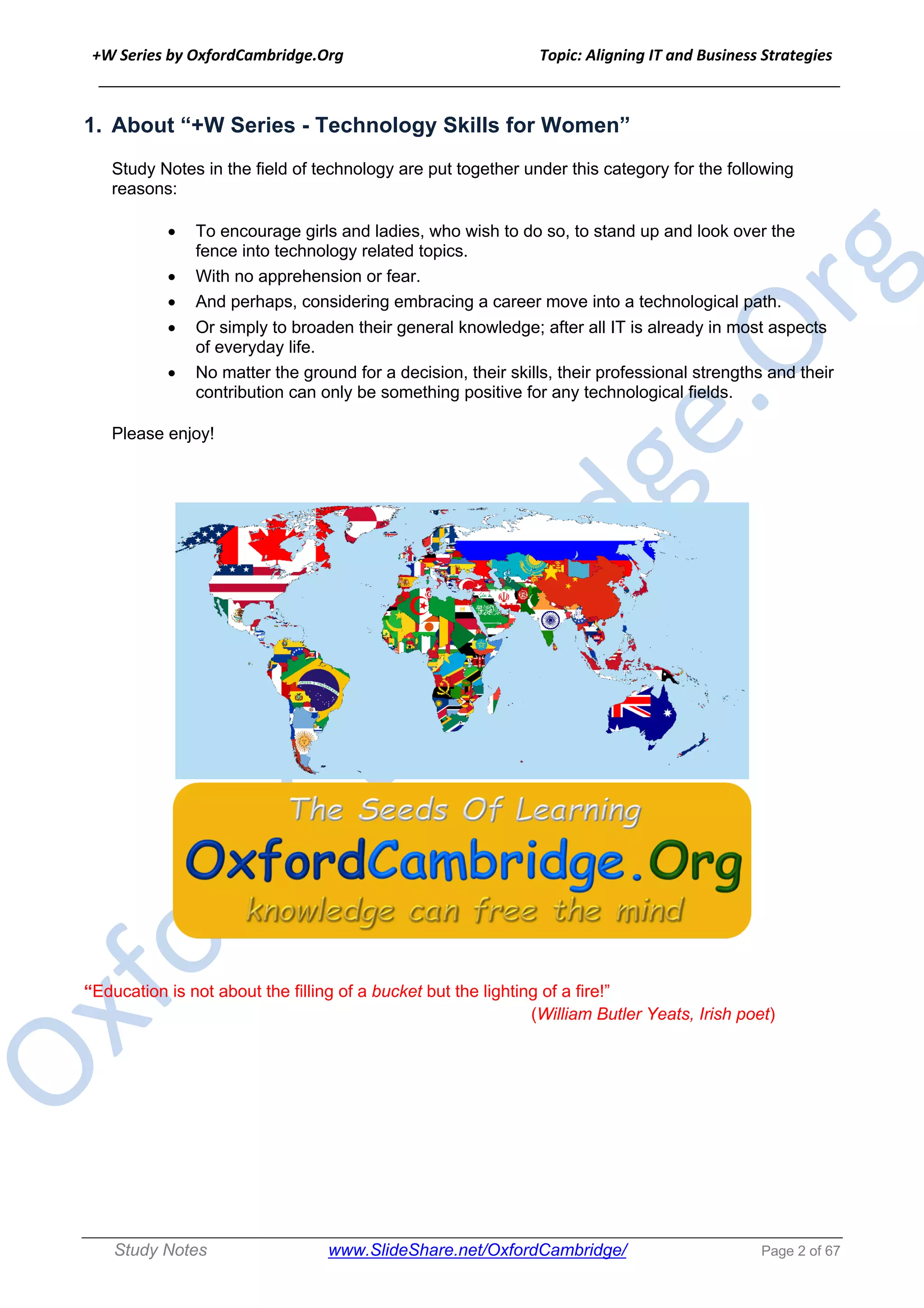 +W Series by OxfordCambridge.Org Topic: Aligning IT and Business Strategies
______________________________________________________________________________
Study Notes www.SlideShare.net/OxfordCambridge/ Page 2 of 67
1. About “+W Series - Technology Skills for Women”
Study Notes in the field of technology are put together under this category for the following
reasons:
• To encourage girls and ladies, who wish to do so, to stand up and look over the
fence into technology related topics.
• With no apprehension or fear.
• And perhaps, considering embracing a career move into a technological path.
• Or simply to broaden their general knowledge; after all IT is already in most aspects
of everyday life.
• No matter the ground for a decision, their skills, their professional strengths and their
contribution can only be something positive for any technological fields.
Please enjoy!
“Education is not about the filling of a bucket but the lighting of a fire!”
(William Butler Yeats, Irish poet)
 