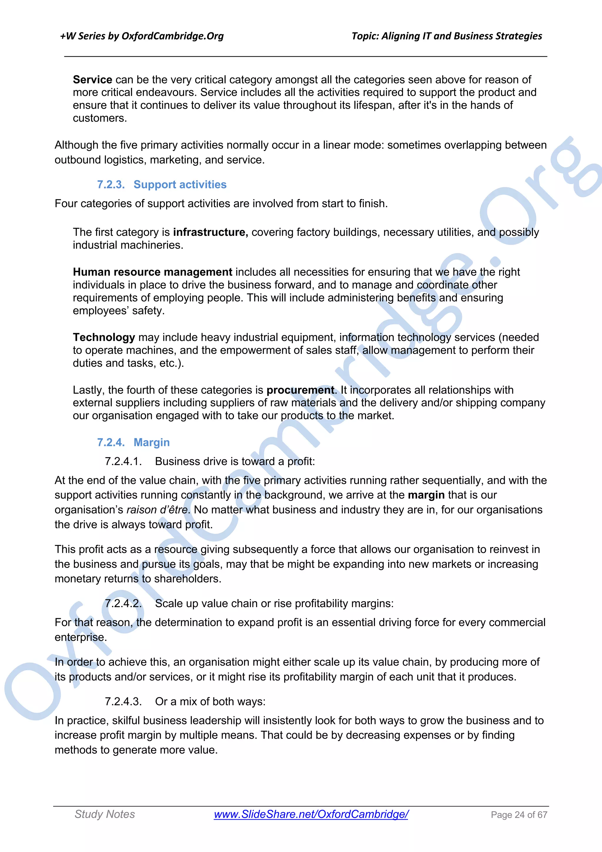 +W Series by OxfordCambridge.Org Topic: Aligning IT and Business Strategies
______________________________________________________________________________
Study Notes www.SlideShare.net/OxfordCambridge/ Page 24 of 67
Service can be the very critical category amongst all the categories seen above for reason of
more critical endeavours. Service includes all the activities required to support the product and
ensure that it continues to deliver its value throughout its lifespan, after it's in the hands of
customers.
Although the five primary activities normally occur in a linear mode: sometimes overlapping between
outbound logistics, marketing, and service.
7.2.3. Support activities
Four categories of support activities are involved from start to finish.
The first category is infrastructure, covering factory buildings, necessary utilities, and possibly
industrial machineries.
Human resource management includes all necessities for ensuring that we have the right
individuals in place to drive the business forward, and to manage and coordinate other
requirements of employing people. This will include administering benefits and ensuring
employees’ safety.
Technology may include heavy industrial equipment, information technology services (needed
to operate machines, and the empowerment of sales staff, allow management to perform their
duties and tasks, etc.).
Lastly, the fourth of these categories is procurement. It incorporates all relationships with
external suppliers including suppliers of raw materials and the delivery and/or shipping company
our organisation engaged with to take our products to the market.
7.2.4. Margin
7.2.4.1. Business drive is toward a profit:
At the end of the value chain, with the five primary activities running rather sequentially, and with the
support activities running constantly in the background, we arrive at the margin that is our
organisation’s raison d’être. No matter what business and industry they are in, for our organisations
the drive is always toward profit.
This profit acts as a resource giving subsequently a force that allows our organisation to reinvest in
the business and pursue its goals, may that be might be expanding into new markets or increasing
monetary returns to shareholders.
7.2.4.2. Scale up value chain or rise profitability margins:
For that reason, the determination to expand profit is an essential driving force for every commercial
enterprise.
In order to achieve this, an organisation might either scale up its value chain, by producing more of
its products and/or services, or it might rise its profitability margin of each unit that it produces.
7.2.4.3. Or a mix of both ways:
In practice, skilful business leadership will insistently look for both ways to grow the business and to
increase profit margin by multiple means. That could be by decreasing expenses or by finding
methods to generate more value.
 